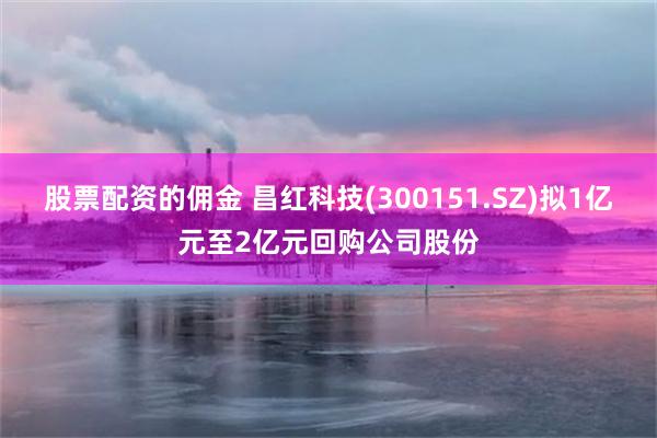 股票配资的佣金 昌红科技(300151.SZ)拟1亿元至2亿元回购公司股份