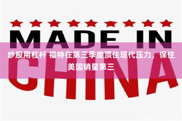 炒股用杠杆 福特在第三季度顶住现代压力，保住美国销量第三