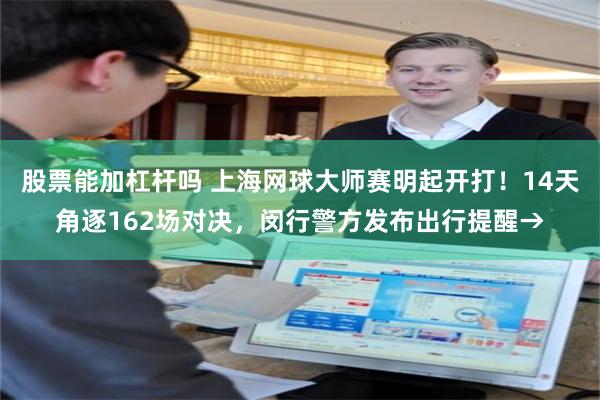 股票能加杠杆吗 上海网球大师赛明起开打！14天角逐162场对决，闵行警方发布出行提醒→