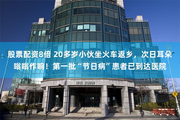 股票配资8倍 20多岁小伙坐火车返乡，次日耳朵嗡嗡作响！第一批“节日病”患者已到达医院