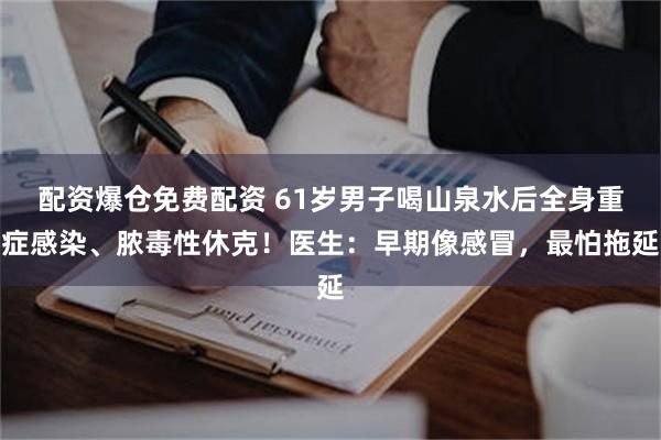 配资爆仓免费配资 61岁男子喝山泉水后全身重症感染、脓毒性休克！医生：早期像感冒，最怕拖延
