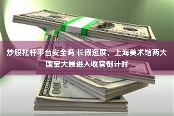 炒股杠杆平台安全吗 长假逛展，上海美术馆两大国宝大展进入收官倒计时