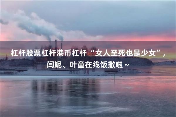 杠杆股票杠杆港币杠杆 “女人至死也是少女”，闫妮、叶童在线饭撒啦～