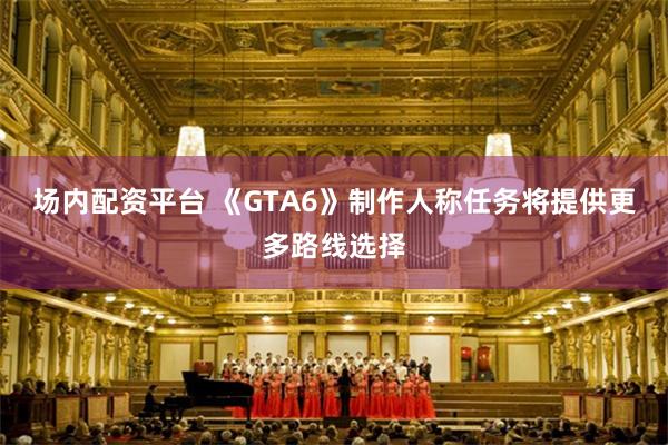 场内配资平台 《GTA6》制作人称任务将提供更多路线选择