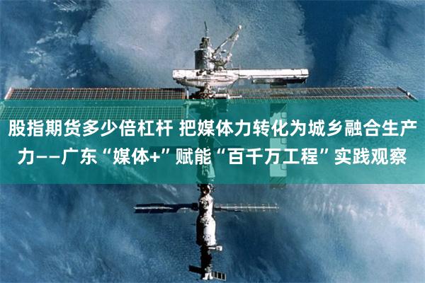 股指期货多少倍杠杆 把媒体力转化为城乡融合生产力——广东“媒体+”赋能“百千万工程”实践观察