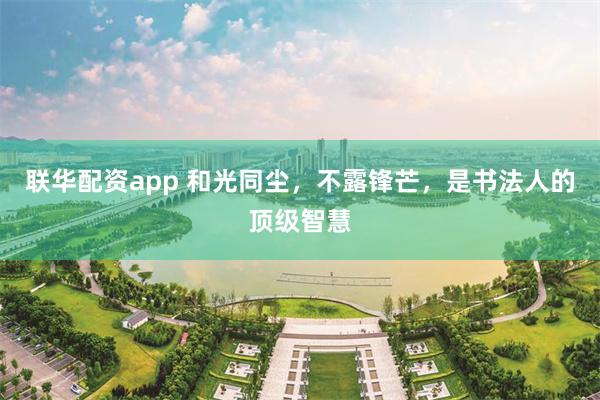 联华配资app 和光同尘，不露锋芒，是书法人的顶级智慧