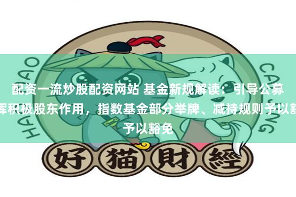 配资一流炒股配资网站 基金新规解读：引导公募发挥积极股东作用，指数基金部分举牌、减持规则予以豁免