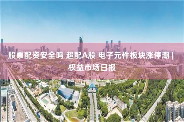股票配资安全吗 超配A股 电子元件板块涨停潮 | 权益市场日报