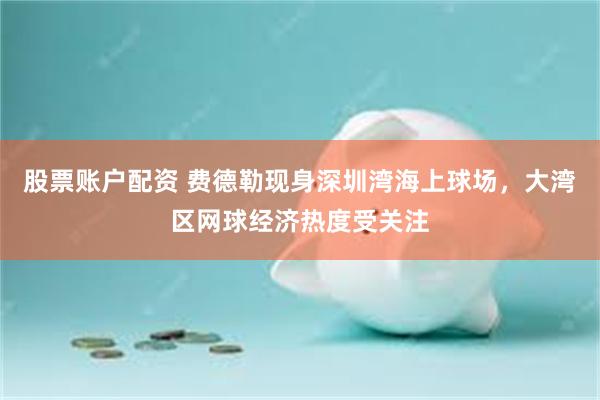 股票账户配资 费德勒现身深圳湾海上球场，大湾区网球经济热度受关注
