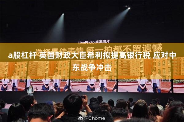 a股杠杆 英国财政大臣希利拟提高银行税 应对中东战争冲击