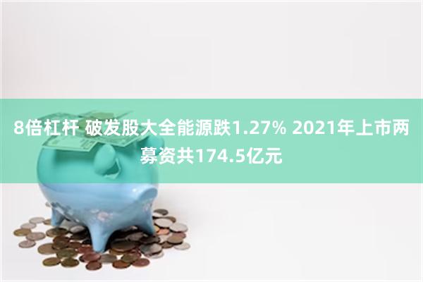 8倍杠杆 破发股大全能源跌1.27% 2021年上市两募资共174.5亿元