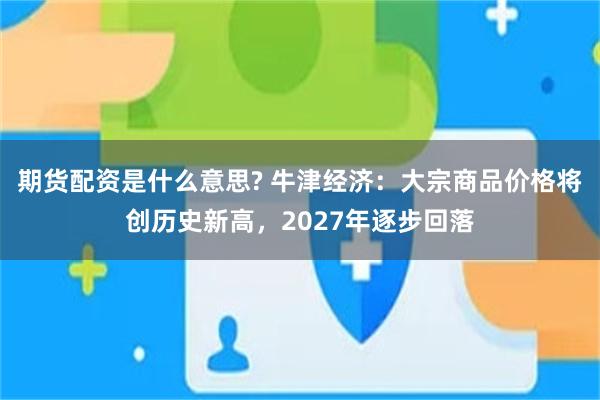 期货配资是什么意思? 牛津经济:大宗商品价格将创历史新高,2027年逐步回落