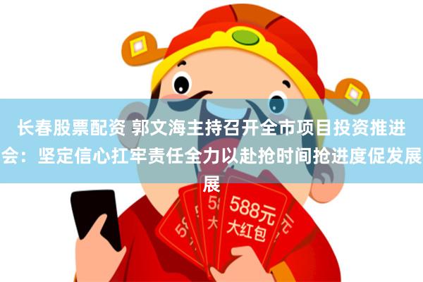 长春股票配资 郭文海主持召开全市项目投资推进会:坚定信心扛牢责任全力以赴抢时间抢进度促发展