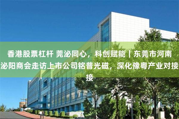 香港股票杠杆 莞泌同心，科创赋能｜东莞市河南泌阳商会走访上市公司铭普光磁，深化豫粤产业对接