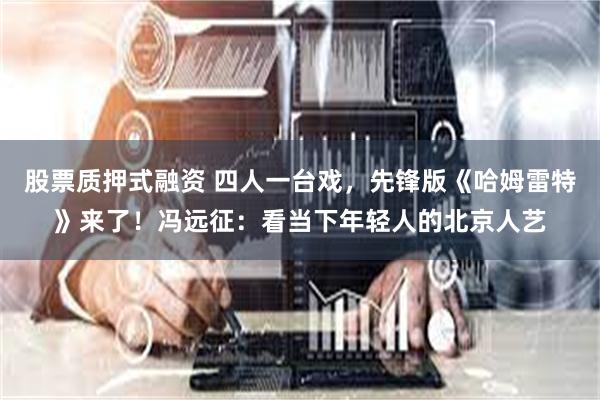 股票质押式融资 四人一台戏，先锋版《哈姆雷特》来了！冯远征：看当下年轻人的北京人艺