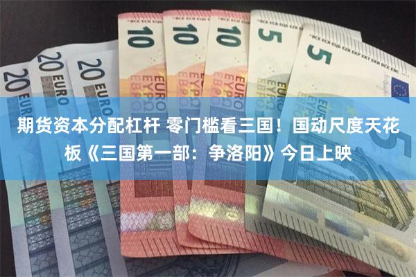 期货资本分配杠杆 零门槛看三国！国动尺度天花板《三国第一部：争洛阳》今日上映